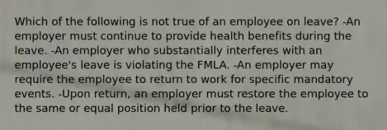 Which of the following is not true of an employee on leave? -An employer must continue to provide health benefits during the leave. -An employer who substantially interferes with an employee's leave is violating the FMLA. -An employer may require the employee to return to work for specific mandatory events. -Upon return, an employer must restore the employee to the same or equal position held prior to the leave.