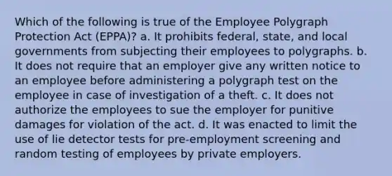 Which of the following is true of the Employee Polygraph Protection Act (EPPA)? a. It prohibits federal, state, and local governments from subjecting their employees to polygraphs. b. It does not require that an employer give any written notice to an employee before administering a polygraph test on the employee in case of investigation of a theft. c. It does not authorize the employees to sue the employer for punitive damages for violation of the act. d. It was enacted to limit the use of lie detector tests for pre-employment screening and random testing of employees by private employers.