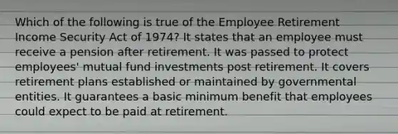 Which of the following is true of the Employee Retirement Income Security Act of 1974? It states that an employee must receive a pension after retirement. It was passed to protect employees' mutual fund investments post retirement. It covers retirement plans established or maintained by governmental entities. It guarantees a basic minimum benefit that employees could expect to be paid at retirement.