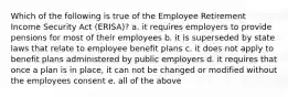 Which of the following is true of the Employee Retirement Income Security Act (ERISA)? a. it requires employers to provide pensions for most of their employees b. it is superseded by state laws that relate to employee benefit plans c. it does not apply to benefit plans administered by public employers d. it requires that once a plan is in place, it can not be changed or modified without the employees consent e. all of the above