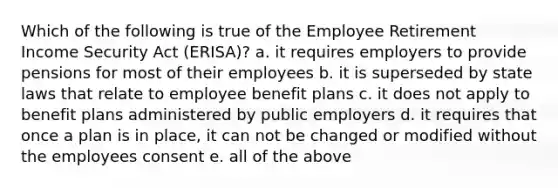 Which of the following is true of the Employee Retirement Income Security Act (ERISA)? a. it requires employers to provide pensions for most of their employees b. it is superseded by state laws that relate to employee benefit plans c. it does not apply to benefit plans administered by public employers d. it requires that once a plan is in place, it can not be changed or modified without the employees consent e. all of the above