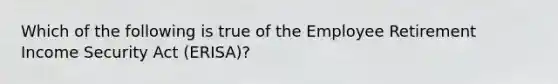 Which of the following is true of the Employee Retirement Income Security Act (ERISA)?