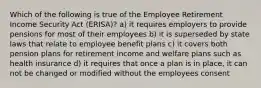 Which of the following is true of the Employee Retirement Income Security Act (ERISA)? a) it requires employers to provide pensions for most of their employees b) it is superseded by state laws that relate to employee benefit plans c) it covers both pension plans for retirement income and welfare plans such as health insurance d) it requires that once a plan is in place, it can not be changed or modified without the employees consent