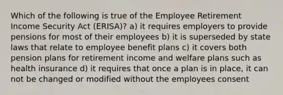 Which of the following is true of the Employee Retirement Income Security Act (ERISA)? a) it requires employers to provide pensions for most of their employees b) it is superseded by state laws that relate to employee benefit plans c) it covers both pension plans for retirement income and welfare plans such as health insurance d) it requires that once a plan is in place, it can not be changed or modified without the employees consent