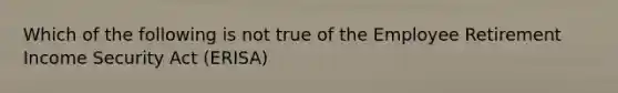 Which of the following is not true of the Employee Retirement Income Security Act (ERISA)