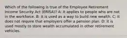 Which of the following is true of the Employee Retirement Income Security Act (ERISA)? A: It applies to people who are not in the workforce. B: It is used as a way to build new wealth. C: It does not require that employers offer a pension plan. D: It is used mostly to store wealth accumulated in other retirement vehicles.