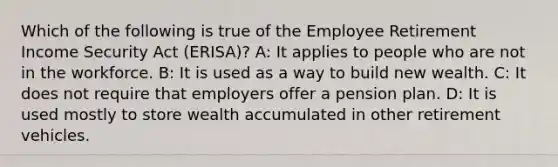 Which of the following is true of the Employee Retirement Income Security Act (ERISA)? A: It applies to people who are not in the workforce. B: It is used as a way to build new wealth. C: It does not require that employers offer a pension plan. D: It is used mostly to store wealth accumulated in other retirement vehicles.