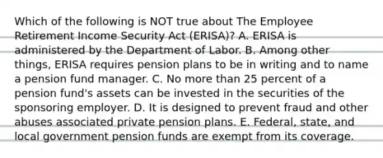 Which of the following is NOT true about The Employee Retirement Income Security Act​ (ERISA)? A. ERISA is administered by the Department of Labor. B. Among other​ things, ERISA requires pension plans to be in writing and to name a pension fund manager. C. No more than 25 percent of a pension​ fund's assets can be invested in the securities of the sponsoring employer. D. It is designed to prevent fraud and other abuses associated private pension plans. E. ​Federal, state, and local government pension funds are exempt from its coverage.