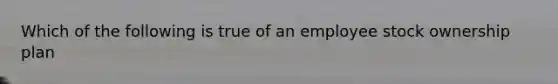 Which of the following is true of an employee stock ownership plan