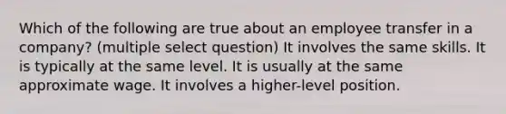 Which of the following are true about an employee transfer in a company? (multiple select question) It involves the same skills. It is typically at the same level. It is usually at the same approximate wage. It involves a higher-level position.