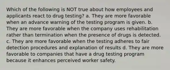 Which of the following is NOT true about how employees and applicants react to drug testing? a. They are more favorable when an advance warning of the testing program is given. b. They are more favorable when the company uses rehabilitation rather than termination when the presence of drugs is detected. c. They are more favorable when the testing adheres to fair detection procedures and explanation of results d. They are more favorable to companies that have a drug testing program because it enhances perceived worker safety.