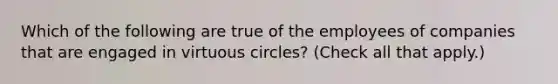 Which of the following are true of the employees of companies that are engaged in virtuous circles? (Check all that apply.)