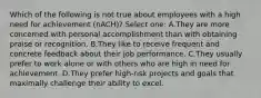 Which of the following is not true about employees with a high need for achievement (nACH)? Select one: A.They are more concerned with personal accomplishment than with obtaining praise or recognition. B.They like to receive frequent and concrete feedback about their job performance. C.They usually prefer to work alone or with others who are high in need for achievement. D.They prefer high-risk projects and goals that maximally challenge their ability to excel.