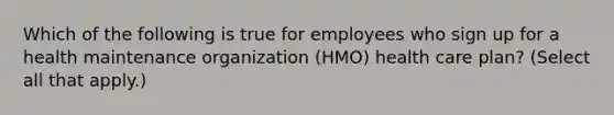 Which of the following is true for employees who sign up for a health maintenance organization (HMO) health care plan? (Select all that apply.)