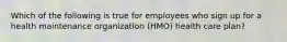 Which of the following is true for employees who sign up for a health maintenance organization (HMO) health care plan?