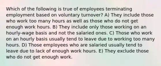 Which of the following is true of employees terminating employment based on voluntary turnover? A) They include those who work too many hours as well as those who do not get enough work hours. B) They include only those working on an hourly-wage basis and not the salaried ones. C) Those who work on an hourly basis usually tend to leave due to working too many hours. D) Those employees who are salaried usually tend to leave due to lack of enough work hours. E) They exclude those who do not get enough work.