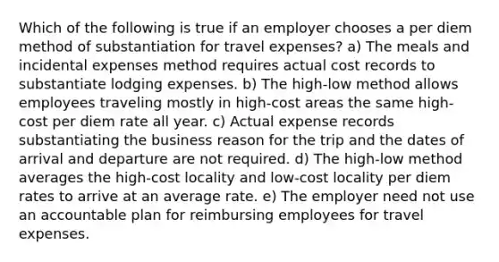 Which of the following is true if an employer chooses a per diem method of substantiation for travel expenses? a) The meals and incidental expenses method requires actual cost records to substantiate lodging expenses. b) The high-low method allows employees traveling mostly in high-cost areas the same high-cost per diem rate all year. c) Actual expense records substantiating the business reason for the trip and the dates of arrival and departure are not required. d) The high-low method averages the high-cost locality and low-cost locality per diem rates to arrive at an average rate. e) The employer need not use an accountable plan for reimbursing employees for travel expenses.