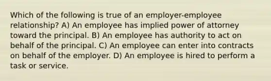 Which of the following is true of an employer-employee relationship? A) An employee has implied power of attorney toward the principal. B) An employee has authority to act on behalf of the principal. C) An employee can enter into contracts on behalf of the employer. D) An employee is hired to perform a task or service.