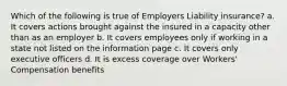 Which of the following is true of Employers Liability insurance? a. It covers actions brought against the insured in a capacity other than as an employer b. It covers employees only if working in a state not listed on the information page c. It covers only executive officers d. It is excess coverage over Workers' Compensation benefits