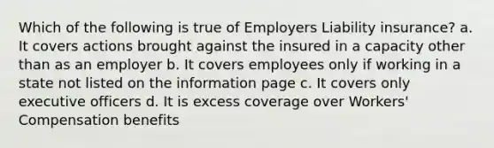 Which of the following is true of Employers Liability insurance? a. It covers actions brought against the insured in a capacity other than as an employer b. It covers employees only if working in a state not listed on the information page c. It covers only executive officers d. It is excess coverage over Workers' Compensation benefits