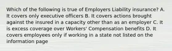 Which of the following is true of Employers Liability insurance? A. It covers only executive officers B. It covers actions brought against the insured in a capacity other than as an employer C. It is excess coverage over Workers' Compensation benefits D. It covers employees only if working in a state not listed on the information page