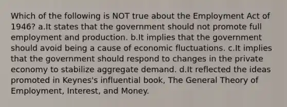 Which of the following is NOT true about the Employment Act of 1946? a.It states that the government should not promote full employment and production. b.It implies that the government should avoid being a cause of economic fluctuations. c.It implies that the government should respond to changes in the private economy to stabilize aggregate demand. d.It reflected the ideas promoted in Keynes's influential book, The General Theory of Employment, Interest, and Money.