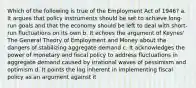 Which of the following is true of the Employment Act of 1946? a. It argues that policy instruments should be set to achieve long-run goals and that the economy should be left to deal with short-run fluctuations on its own b. It echoes the argument of Keynes' The General Theory of Employment and Money about the dangers of stabilizing aggregate demand c. It acknowledges the power of monetary and fiscal policy to address fluctuations in aggregate demand caused by irrational waves of pessimism and optimism d. It points the lag inherent in implementing fiscal policy as an argument against it