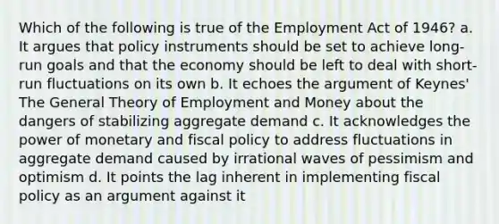 Which of the following is true of the Employment Act of 1946? a. It argues that policy instruments should be set to achieve long-run goals and that the economy should be left to deal with short-run fluctuations on its own b. It echoes the argument of Keynes' The General Theory of Employment and Money about the dangers of stabilizing aggregate demand c. It acknowledges the power of monetary and fiscal policy to address fluctuations in aggregate demand caused by irrational waves of pessimism and optimism d. It points the lag inherent in implementing fiscal policy as an argument against it