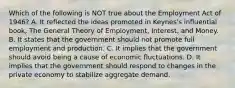 Which of the following is NOT true about the Employment Act of 1946? A. It reflected the ideas promoted in Keynes's influential book, The General Theory of Employment, Interest, and Money. B. It states that the government should not promote full employment and production. C. It implies that the government should avoid being a cause of economic fluctuations. D. It implies that the government should respond to changes in the private economy to stabilize aggregate demand.