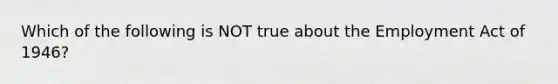 Which of the following is NOT true about the Employment Act of 1946?