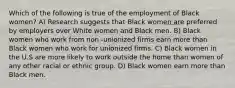 Which of the following is true of the employment of Black women? A) Research suggests that Black women are preferred by employers over White women and Black men. B) Black women who work from non -unionized firms earn more than Black women who work for unionized firms. C) Black women in the U.S are more likely to work outside the home than women of any other racial or ethnic group. D) Black women earn more than Black men.