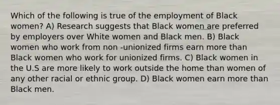 Which of the following is true of the employment of Black women? A) Research suggests that Black women are preferred by employers over White women and Black men. B) Black women who work from non -unionized firms earn <a href='https://www.questionai.com/knowledge/keWHlEPx42-more-than' class='anchor-knowledge'>more than</a> Black women who work for unionized firms. C) Black women in the U.S are more likely to work outside the home than women of any other racial or ethnic group. D) Black women earn more than Black men.