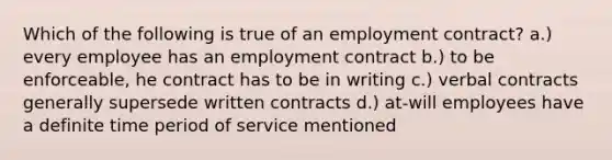 Which of the following is true of an employment contract? a.) every employee has an employment contract b.) to be enforceable, he contract has to be in writing c.) verbal contracts generally supersede written contracts d.) at-will employees have a definite time period of service mentioned