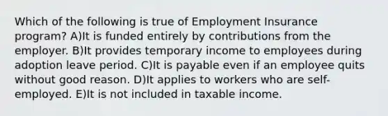 Which of the following is true of Employment Insurance program? A)It is funded entirely by contributions from the employer. B)It provides temporary income to employees during adoption leave period. C)It is payable even if an employee quits without good reason. D)It applies to workers who are self-employed. E)It is not included in taxable income.