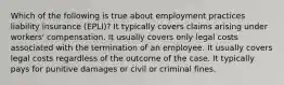 Which of the following is true about employment practices liability insurance (EPLI)? It typically covers claims arising under workers' compensation. It usually covers only legal costs associated with the termination of an employee. It usually covers legal costs regardless of the outcome of the case. It typically pays for punitive damages or civil or criminal fines.