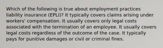 Which of the following is true about employment practices liability insurance (EPLI)? It typically covers claims arising under workers' compensation. It usually covers only legal costs associated with the termination of an employee. It usually covers legal costs regardless of the outcome of the case. It typically pays for punitive damages or civil or criminal fines.