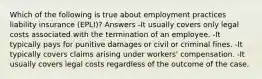 Which of the following is true about employment practices liability insurance (EPLI)? Answers -It usually covers only legal costs associated with the termination of an employee. -It typically pays for punitive damages or civil or criminal fines. -It typically covers claims arising under workers' compensation. -It usually covers legal costs regardless of the outcome of the case.