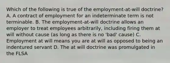 Which of the following is true of the employment-at-will doctrine? A. A contract of employment for an indeterminate term is not terminable. B. The employment-at-will doctrine allows an employer to treat employees arbitrarily, including firing them at will without cause (as long as there is no 'bad' cause) C. Employment at will means you are at will as opposed to being an indentured servant D. The at will doctrine was promulgated in the FLSA