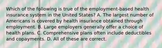 Which of the following is true of the employment-based health insurance system in the United States? A. The largest number of Americans is covered by health insurance obtained through employment. B. Large employers generally offer a choice of health plans. C. Comprehensive plans often include deductibles and copayments. D. All of these are correct.