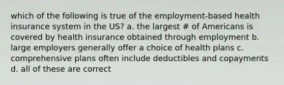 which of the following is true of the employment-based health insurance system in the US? a. the largest # of Americans is covered by health insurance obtained through employment b. large employers generally offer a choice of health plans c. comprehensive plans often include deductibles and copayments d. all of these are correct