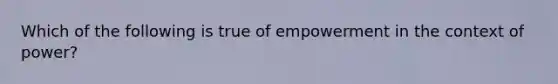 Which of the following is true of empowerment in the context of power?