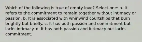 Which of the following is true of empty love? Select one: a. It refers to the commitment to remain together without intimacy or passion. b. It is associated with whirlwind courtships that burn brightly but briefly. c. It has both passion and commitment but lacks intimacy. d. It has both passion and intimacy but lacks commitment.