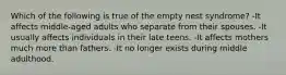 Which of the following is true of the empty nest syndrome? -It affects middle-aged adults who separate from their spouses. -It usually affects individuals in their late teens. -It affects mothers much more than fathers. -It no longer exists during middle adulthood.