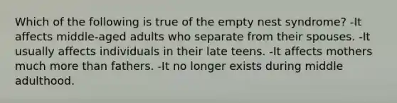 Which of the following is true of the empty nest syndrome? -It affects middle-aged adults who separate from their spouses. -It usually affects individuals in their late teens. -It affects mothers much more than fathers. -It no longer exists during middle adulthood.