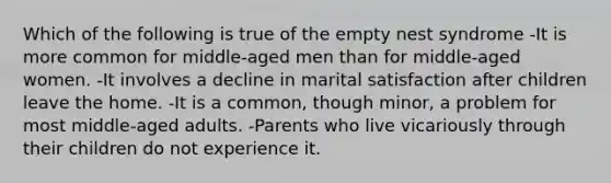 Which of the following is true of the empty nest syndrome -It is more common for middle-aged men than for middle-aged women. -It involves a decline in marital satisfaction after children leave the home. -It is a common, though minor, a problem for most middle-aged adults. -Parents who live vicariously through their children do not experience it.