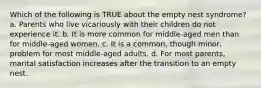 Which of the following is TRUE about the empty nest syndrome? a. Parents who live vicariously with their children do not experience it. b. It is more common for middle-aged men than for middle-aged women. c. It is a common, though minor, problem for most middle-aged adults. d. For most parents, marital satisfaction increases after the transition to an empty nest.