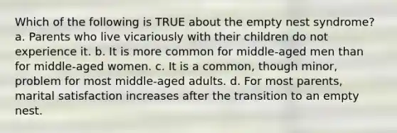 Which of the following is TRUE about the empty nest syndrome? a. Parents who live vicariously with their children do not experience it. b. It is more common for middle-aged men than for middle-aged women. c. It is a common, though minor, problem for most middle-aged adults. d. For most parents, marital satisfaction increases after the transition to an empty nest.