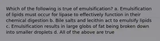 Which of the following is true of emulsification? a. Emulsification of lipids must occur for lipase to effectively function in their chemical digestion b. Bile salts and lecithin act to emulsify lipids c. Emulsification results in large globs of fat being broken down into smaller droplets d. All of the above are true