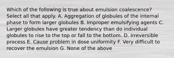 Which of the following is true about emulsion coalescence? Select all that apply. A. Aggregation of globules of the internal phase to form larger globules B. Improper emulsifying agents C. Larger globules have greater tendency than do individual globules to rise to the top or fall to the bottom. D. Irreversible process E. Cause problem in dose uniformity F. Very difficult to recover the emulsion G. None of the above