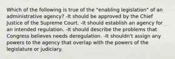 Which of the following is true of the "enabling legislation" of an administrative agency? -It should be approved by the Chief Justice of the Supreme Court. -It should establish an agency for an intended regulation. -It should describe the problems that Congress believes needs deregulation. -It shouldn't assign any powers to the agency that overlap with the powers of the legislature or judiciary.